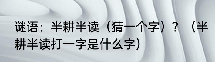 谜语：半耕半读（猜一个字）？（半耕半读打一字是什么字）