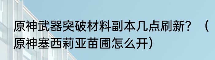原神武器突破材料副本几点刷新？（原神塞西莉亚苗圃怎么开）