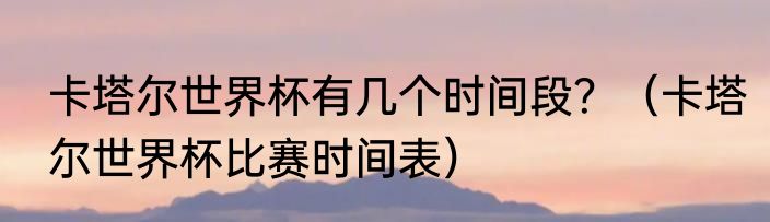 卡塔尔世界杯有几个时间段？（卡塔尔世界杯比赛时间表）