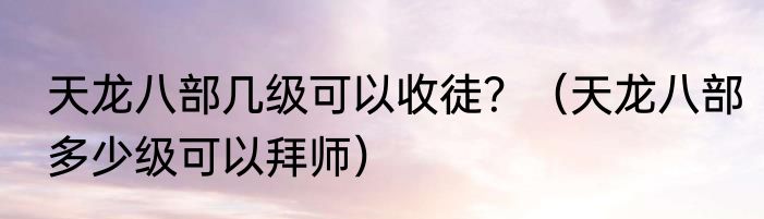 天龙八部几级可以收徒？（天龙八部多少级可以拜师）