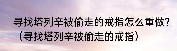 寻找塔列辛被偷走的戒指怎么重做？（寻找塔列辛被偷走的戒指）