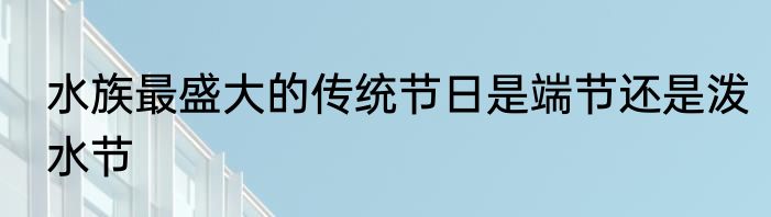 水族最盛大的传统节日是端节还是泼水节