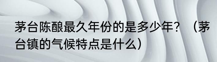 茅台陈酿最久年份的是多少年？（茅台镇的气候特点是什么）