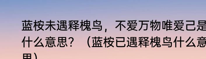 蓝桉未遇释槐鸟，不爱万物唯爱己是什么意思？（蓝桉已遇释槐鸟什么意思）