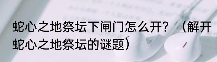 蛇心之地祭坛下闸门怎么开？（解开蛇心之地祭坛的谜题）