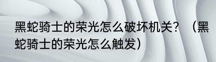 黑蛇骑士的荣光怎么破坏机关？（黑蛇骑士的荣光怎么触发）