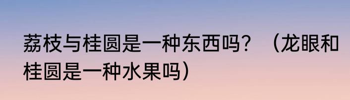 荔枝与桂圆是一种东西吗？（龙眼和桂圆是一种水果吗）