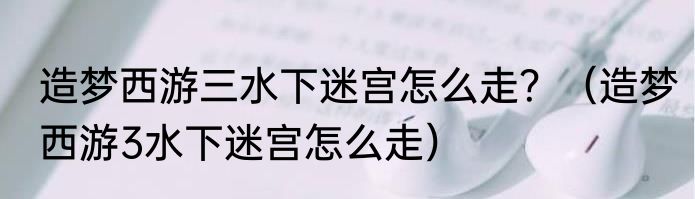 造梦西游三水下迷宫怎么走？（造梦西游3水下迷宫怎么走）
