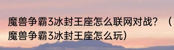 魔兽争霸3冰封王座怎么联网对战？（魔兽争霸3冰封王座怎么玩）