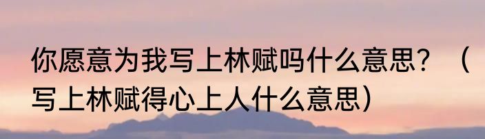 你愿意为我写上林赋吗什么意思？（写上林赋得心上人什么意思）