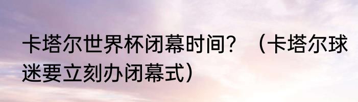 卡塔尔世界杯闭幕时间？（卡塔尔球迷要立刻办闭幕式）