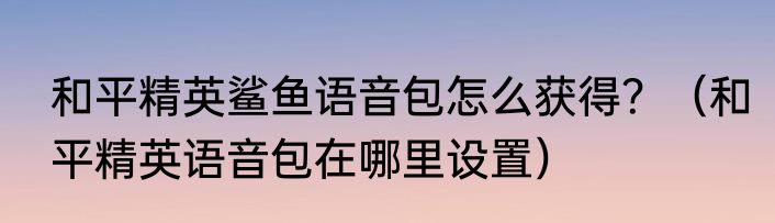 和平精英鲨鱼语音包怎么获得？（和平精英语音包在哪里设置）
