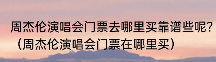 周杰伦演唱会门票去哪里买靠谱些呢？（周杰伦演唱会门票在哪里买）