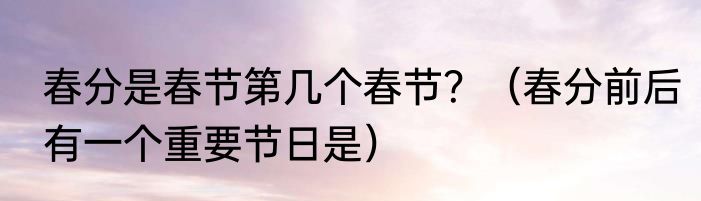 春分是春节第几个春节？（春分前后有一个重要节日是）