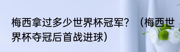 梅西拿过多少世界杯冠军？（梅西世界杯夺冠后首战进球）