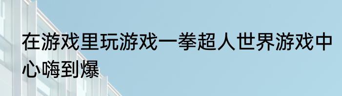 在游戏里玩游戏一拳超人世界游戏中心嗨到爆