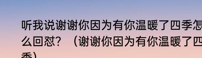 听我说谢谢你因为有你温暖了四季怎么回怼？（谢谢你因为有你温暖了四季）