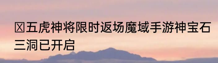 ​五虎神将限时返场魔域手游神宝石三洞已开启
