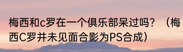 梅西和c罗在一个俱乐部呆过吗？（梅西C罗并未见面合影为PS合成）