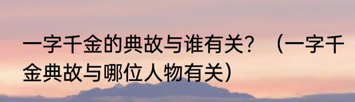 一字千金的典故与谁有关？（一字千金典故与哪位人物有关）