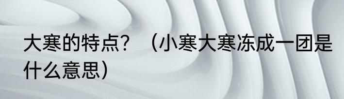 大寒的特点？（小寒大寒冻成一团是什么意思）