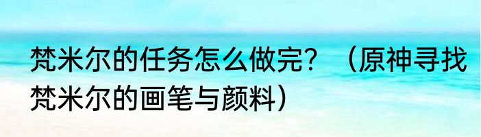 梵米尔的任务怎么做完？（原神寻找梵米尔的画笔与颜料）
