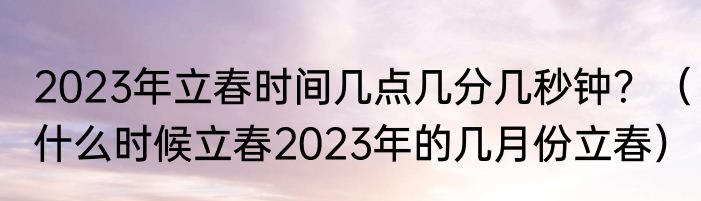 2023年立春时间几点几分几秒钟？（什么时候立春2023年的几月份立春）