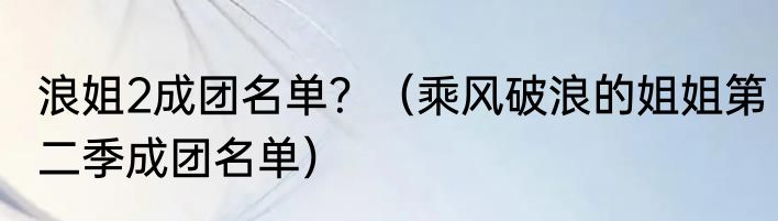 浪姐2成团名单？（乘风破浪的姐姐第二季成团名单）