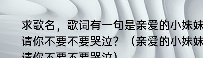 求歌名，歌词有一句是亲爱的小妹妹请你不要不要哭泣？（亲爱的小妹妹请你不要不要哭泣）