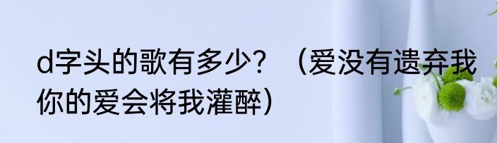 d字头的歌有多少？（爱没有遗弃我你的爱会将我灌醉）