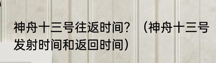神舟十三号往返时间？（神舟十三号发射时间和返回时间）
