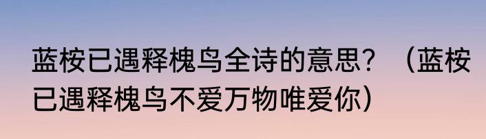 蓝桉已遇释槐鸟全诗的意思？（蓝桉已遇释槐鸟不爱万物唯爱你）