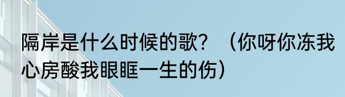 隔岸是什么时候的歌？（你呀你冻我心房酸我眼眶一生的伤）
