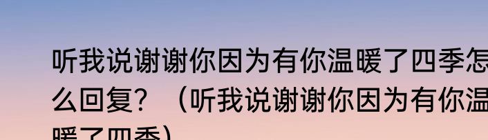 听我说谢谢你因为有你温暖了四季怎么回复？（听我说谢谢你因为有你温暖了四季）
