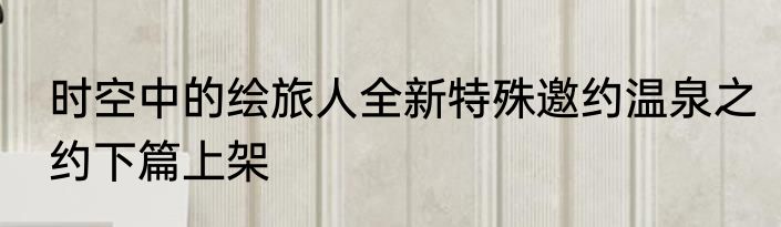 时空中的绘旅人全新特殊邀约温泉之约下篇上架