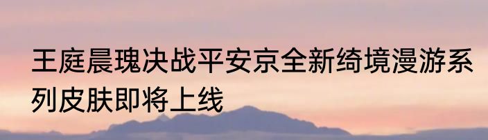 王庭晨瑰决战平安京全新绮境漫游系列皮肤即将上线