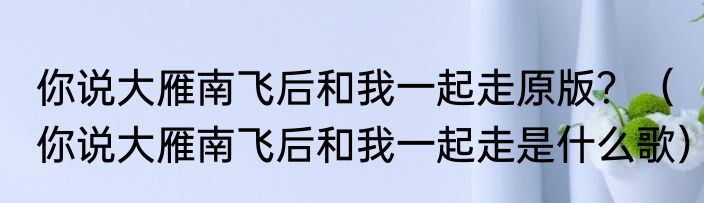 你说大雁南飞后和我一起走原版？（你说大雁南飞后和我一起走是什么歌）