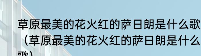 草原最美的花火红的萨日朗是什么歌？（草原最美的花火红的萨日朗是什么歌）