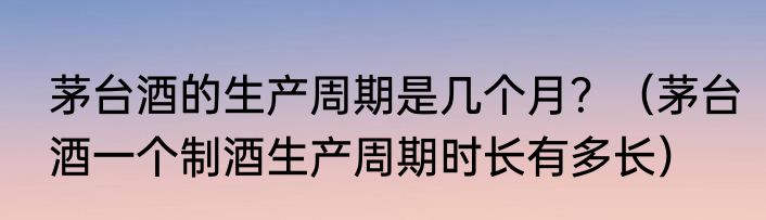 茅台酒的生产周期是几个月？（茅台酒一个制酒生产周期时长有多长）