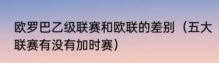 欧罗巴乙级联赛和欧联的差别（五大联赛有没有加时赛）