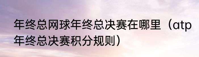 年终总网球年终总决赛在哪里（atp年终总决赛积分规则）