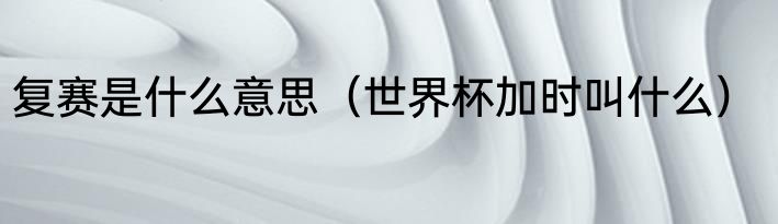复赛是什么意思（世界杯加时叫什么）