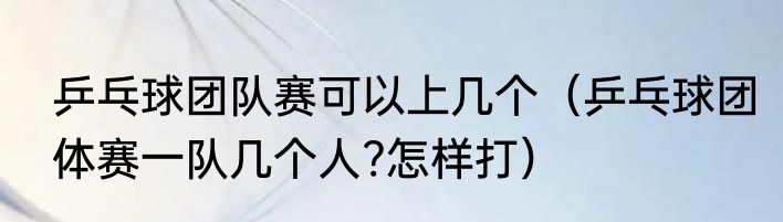 乒乓球团队赛可以上几个（乒乓球团体赛一队几个人?怎样打）