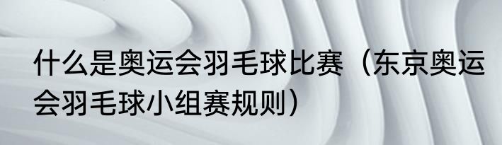 什么是奥运会羽毛球比赛（东京奥运会羽毛球小组赛规则）