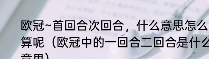 欧冠~首回合次回合，什么意思怎么算呢（欧冠中的一回合二回合是什么意思）