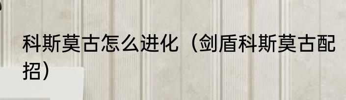科斯莫古怎么进化（剑盾科斯莫古配招）