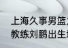上海久事男篮为什么叫大鲨鱼（男篮教练刘鹏出生地）