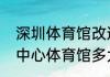 深圳体育馆改造竣工时间（深圳大运中心体育馆多大）