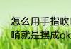 怎么用手指吹口哨（怎样用手指吹口哨就是摆成ok手势的那种吹法）