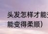 头发怎样才能变得柔顺（头发怎样才能变得柔顺）